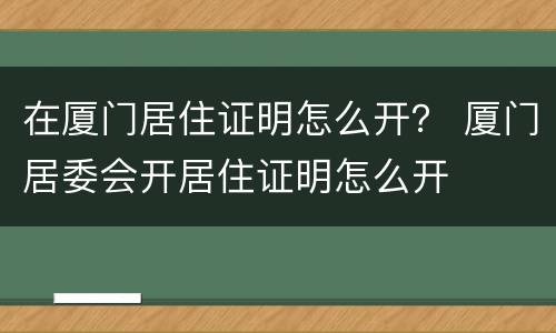 在厦门居住证明怎么开？ 厦门居委会开居住证明怎么开