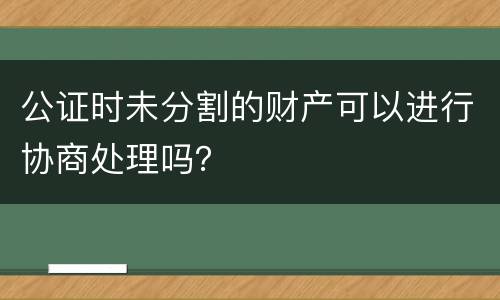 公证时未分割的财产可以进行协商处理吗？