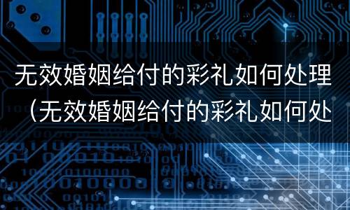 无效婚姻给付的彩礼如何处理（无效婚姻给付的彩礼如何处理好）