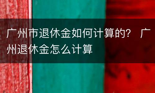 广州市退休金如何计算的？ 广州退休金怎么计算
