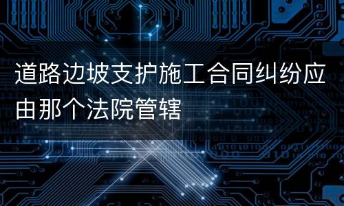 道路边坡支护施工合同纠纷应由那个法院管辖