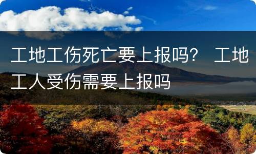 工地工伤死亡要上报吗？ 工地工人受伤需要上报吗