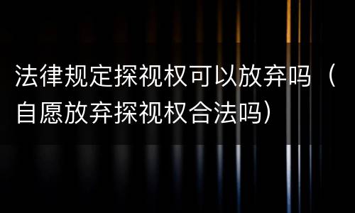 法律规定探视权可以放弃吗（自愿放弃探视权合法吗）