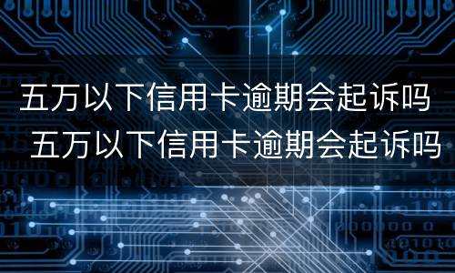 五万以下信用卡逾期会起诉吗 五万以下信用卡逾期会起诉吗怎么办