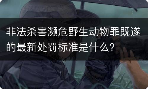 非法杀害濒危野生动物罪既遂的最新处罚标准是什么？