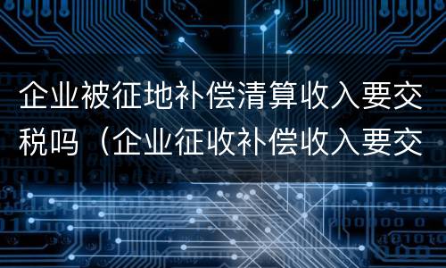 企业被征地补偿清算收入要交税吗（企业征收补偿收入要交税吗）