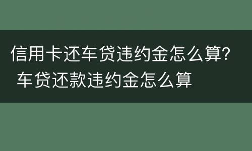 信用卡还车贷违约金怎么算？ 车贷还款违约金怎么算