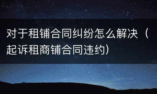 对于租铺合同纠纷怎么解决（起诉租商铺合同违约）