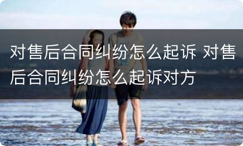 对售后合同纠纷怎么起诉 对售后合同纠纷怎么起诉对方