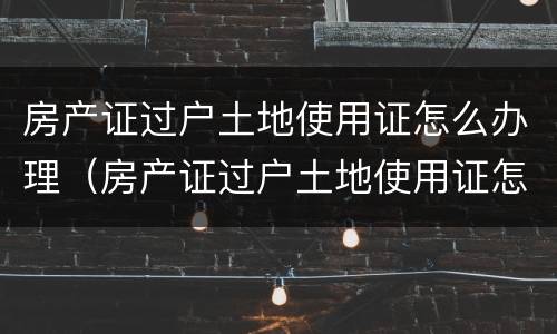 房产证过户土地使用证怎么办理（房产证过户土地使用证怎么办理手续）