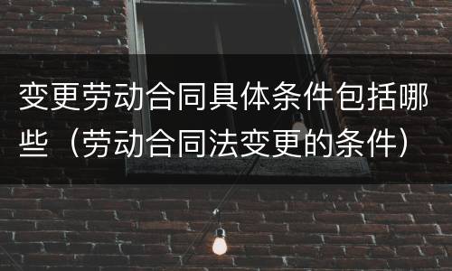 变更劳动合同具体条件包括哪些（劳动合同法变更的条件）