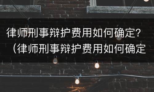 律师刑事辩护费用如何确定？（律师刑事辩护费用如何确定的）