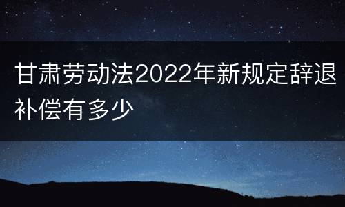 甘肃劳动法2022年新规定辞退补偿有多少