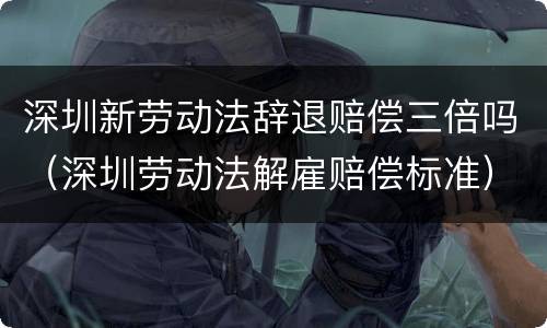 深圳新劳动法辞退赔偿三倍吗（深圳劳动法解雇赔偿标准）