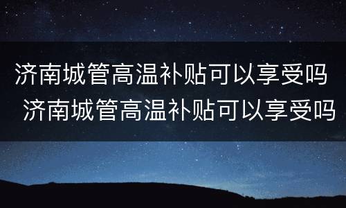 济南城管高温补贴可以享受吗 济南城管高温补贴可以享受吗多少钱