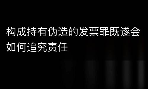构成持有伪造的发票罪既遂会如何追究责任