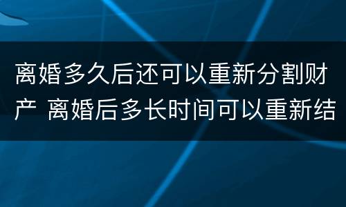离婚多久后还可以重新分割财产 离婚后多长时间可以重新结婚