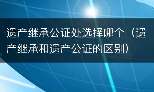 遗产继承公证处选择哪个（遗产继承和遗产公证的区别）