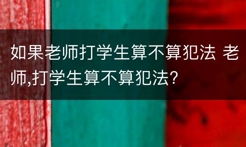 如果老师打学生算不算犯法 老师,打学生算不算犯法?