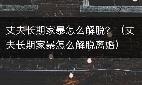 丈夫长期家暴怎么解脱？（丈夫长期家暴怎么解脱离婚）