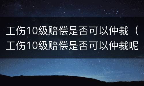 工伤10级赔偿是否可以仲裁（工伤10级赔偿是否可以仲裁呢）