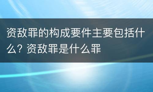 资敌罪的构成要件主要包括什么? 资敌罪是什么罪