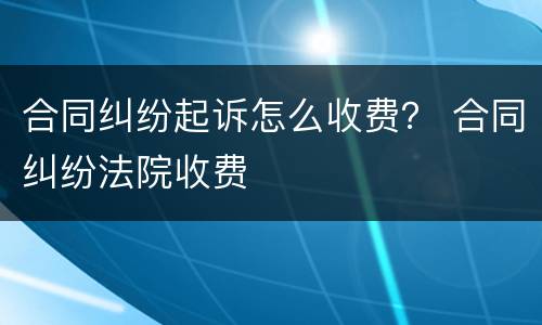 合同纠纷起诉怎么收费？ 合同纠纷法院收费