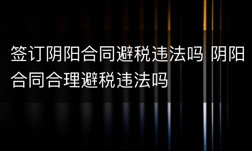 签订阴阳合同避税违法吗 阴阳合同合理避税违法吗