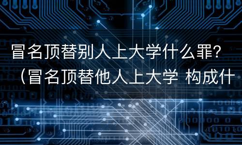 冒名顶替别人上大学什么罪？（冒名顶替他人上大学 构成什么犯罪?）