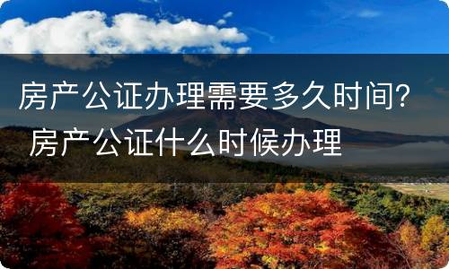 房产公证办理需要多久时间？ 房产公证什么时候办理
