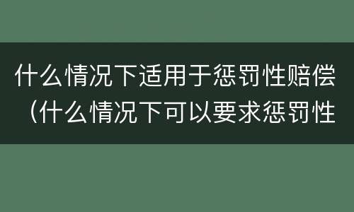 什么情况下适用于惩罚性赔偿（什么情况下可以要求惩罚性赔偿）