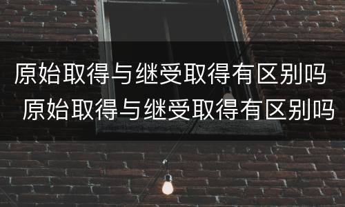 原始取得与继受取得有区别吗 原始取得与继受取得有区别吗为什么