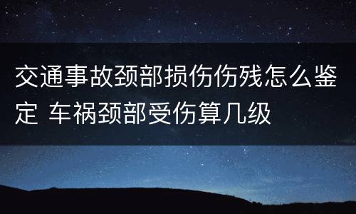 交通事故颈部损伤伤残怎么鉴定 车祸颈部受伤算几级