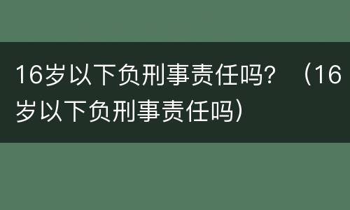 16岁以下负刑事责任吗？（16岁以下负刑事责任吗）