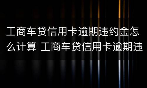 工商车贷信用卡逾期违约金怎么计算 工商车贷信用卡逾期违约金怎么计算的