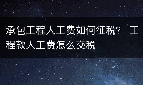 承包工程人工费如何征税？ 工程款人工费怎么交税