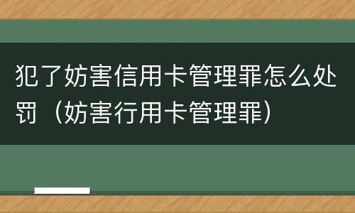 犯了妨害信用卡管理罪怎么处罚（妨害行用卡管理罪）
