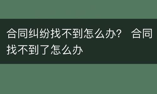 合同纠纷找不到怎么办？ 合同找不到了怎么办