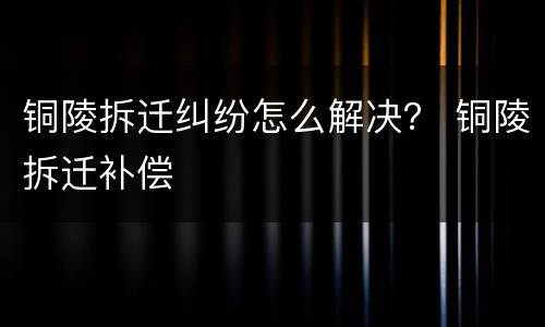 铜陵拆迁纠纷怎么解决？ 铜陵拆迁补偿