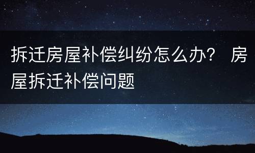 拆迁房屋补偿纠纷怎么办？ 房屋拆迁补偿问题