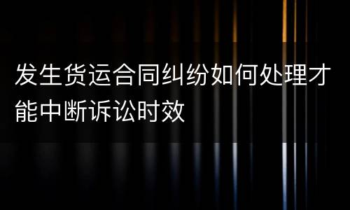 发生货运合同纠纷如何处理才能中断诉讼时效