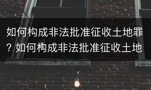 如何构成非法批准征收土地罪? 如何构成非法批准征收土地罪的条件