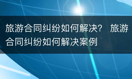 旅游合同纠纷如何解决？ 旅游合同纠纷如何解决案例