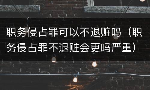 职务侵占罪可以不退赃吗（职务侵占罪不退赃会更吗严重）