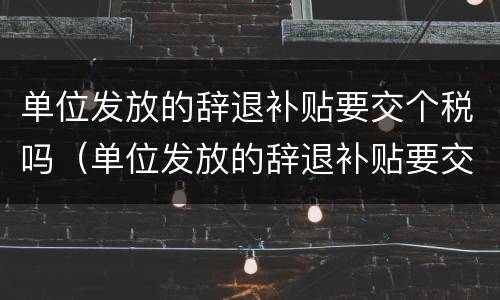 单位发放的辞退补贴要交个税吗（单位发放的辞退补贴要交个税吗怎么交）