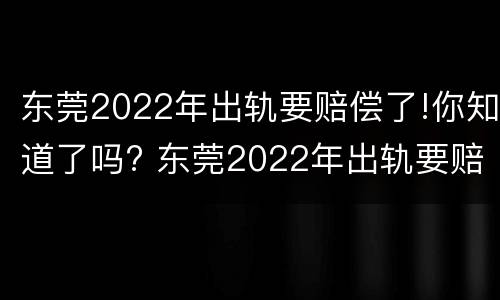 东莞2022年出轨要赔偿了!你知道了吗? 东莞2022年出轨要赔偿了!你知道了吗视频