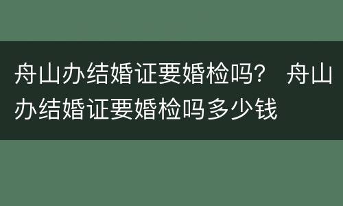 舟山办结婚证要婚检吗？ 舟山办结婚证要婚检吗多少钱
