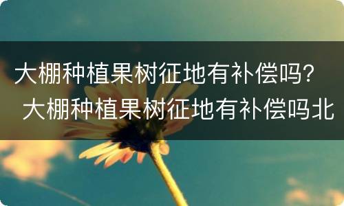 大棚种植果树征地有补偿吗？ 大棚种植果树征地有补偿吗北京