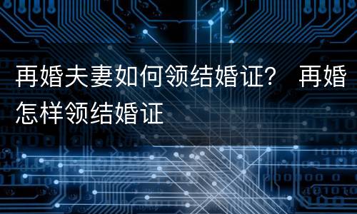 再婚夫妻如何领结婚证？ 再婚怎样领结婚证