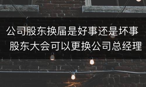 公司股东换届是好事还是坏事 股东大会可以更换公司总经理吗